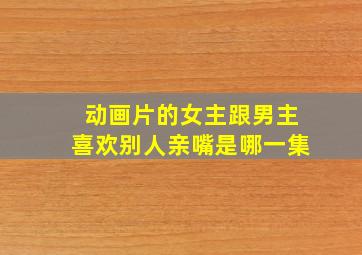 动画片的女主跟男主喜欢别人亲嘴是哪一集