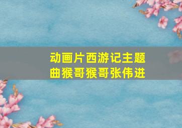 动画片西游记主题曲猴哥猴哥张伟进