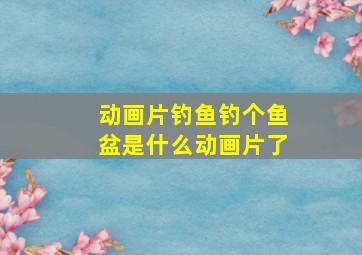 动画片钓鱼钓个鱼盆是什么动画片了