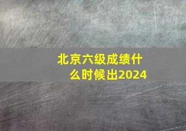 北京六级成绩什么时候出2024