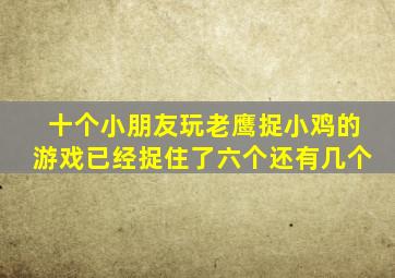 十个小朋友玩老鹰捉小鸡的游戏已经捉住了六个还有几个