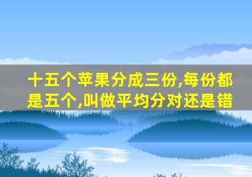 十五个苹果分成三份,每份都是五个,叫做平均分对还是错