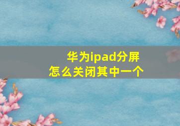 华为ipad分屏怎么关闭其中一个