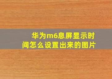 华为m6息屏显示时间怎么设置出来的图片