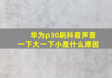 华为p30刷抖音声音一下大一下小是什么原因