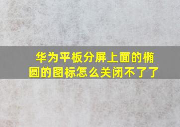 华为平板分屏上面的椭圆的图标怎么关闭不了了