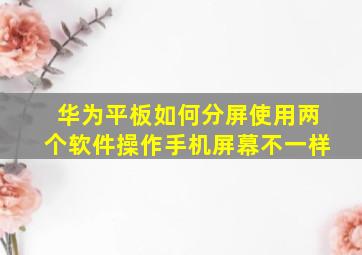 华为平板如何分屏使用两个软件操作手机屏幕不一样