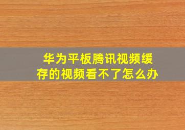 华为平板腾讯视频缓存的视频看不了怎么办