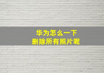 华为怎么一下删除所有照片呢