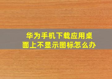 华为手机下载应用桌面上不显示图标怎么办