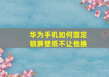 华为手机如何固定锁屏壁纸不让他换