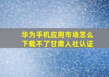 华为手机应用市场怎么下载不了甘肃人社认证