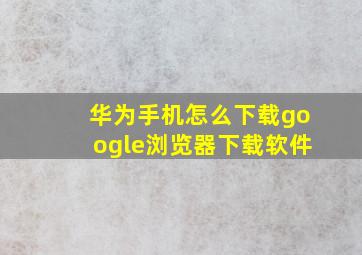 华为手机怎么下载google浏览器下载软件