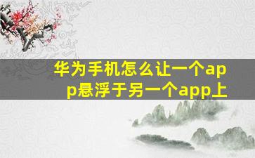 华为手机怎么让一个app悬浮于另一个app上