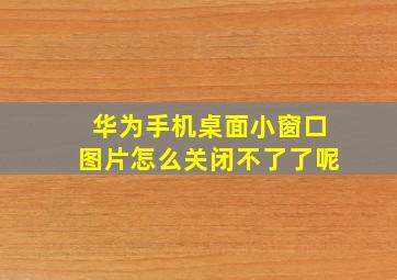 华为手机桌面小窗口图片怎么关闭不了了呢