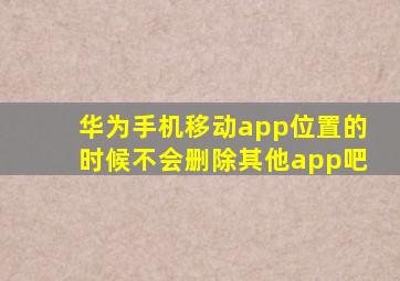 华为手机移动app位置的时候不会删除其他app吧