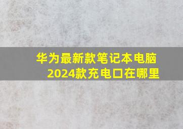 华为最新款笔记本电脑2024款充电口在哪里