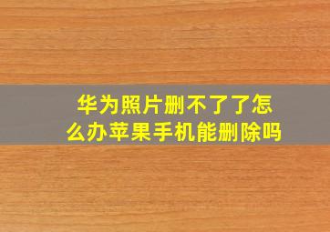 华为照片删不了了怎么办苹果手机能删除吗