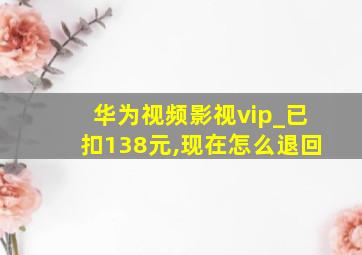 华为视频影视vip_已扣138元,现在怎么退回