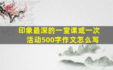 印象最深的一堂课或一次活动500字作文怎么写