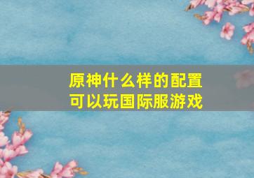 原神什么样的配置可以玩国际服游戏