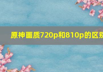 原神画质720p和810p的区别