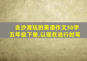 去沙滩玩的英语作文50字五年级下册,以现在进行时写