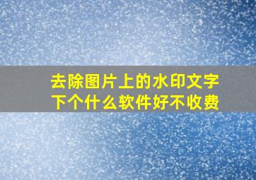 去除图片上的水印文字下个什么软件好不收费