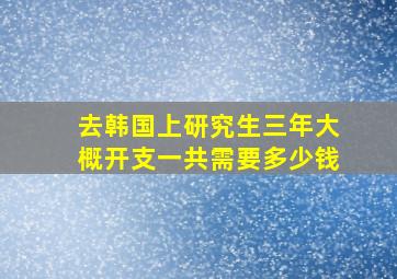 去韩国上研究生三年大概开支一共需要多少钱