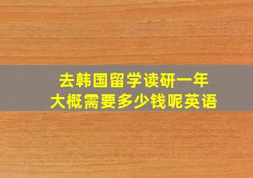 去韩国留学读研一年大概需要多少钱呢英语