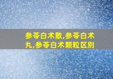 参苓白术散,参苓白术丸,参苓白术颗粒区别