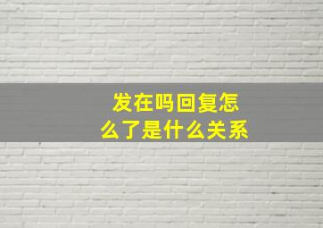 发在吗回复怎么了是什么关系