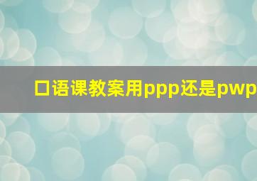 口语课教案用ppp还是pwp