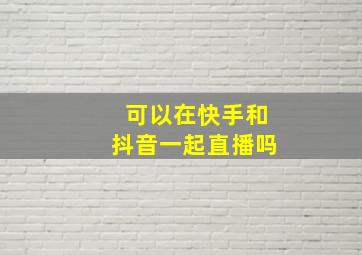 可以在快手和抖音一起直播吗