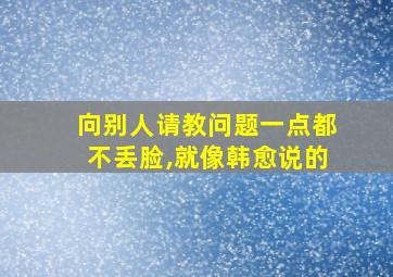 向别人请教问题一点都不丢脸,就像韩愈说的