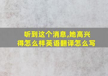 听到这个消息,她高兴得怎么样英语翻译怎么写