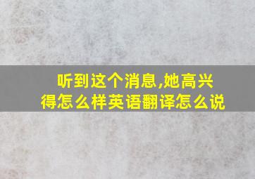 听到这个消息,她高兴得怎么样英语翻译怎么说