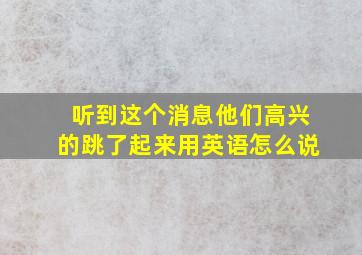 听到这个消息他们高兴的跳了起来用英语怎么说