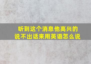 听到这个消息他高兴的说不出话来用英语怎么说