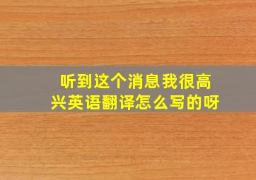 听到这个消息我很高兴英语翻译怎么写的呀