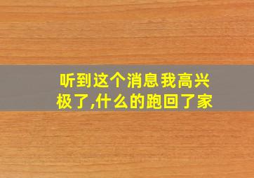 听到这个消息我高兴极了,什么的跑回了家