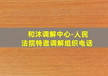 和沐调解中心-人民法院特邀调解组织电话