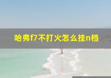 哈弗f7不打火怎么挂n档