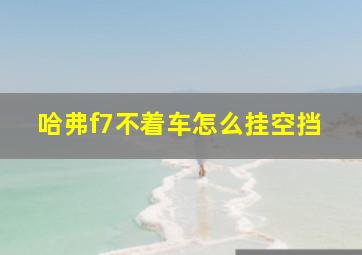 哈弗f7不着车怎么挂空挡