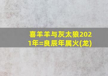 喜羊羊与灰太狼2021年=良辰年属火(龙)