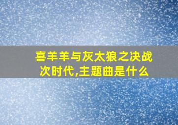 喜羊羊与灰太狼之决战次时代,主题曲是什么