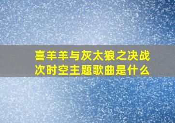 喜羊羊与灰太狼之决战次时空主题歌曲是什么