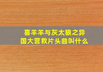 喜羊羊与灰太狼之异国大营救片头曲叫什么