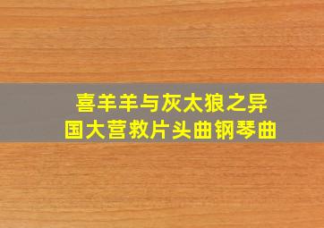 喜羊羊与灰太狼之异国大营救片头曲钢琴曲