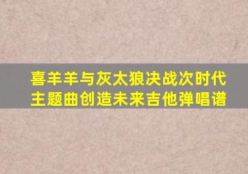 喜羊羊与灰太狼决战次时代主题曲创造未来吉他弹唱谱